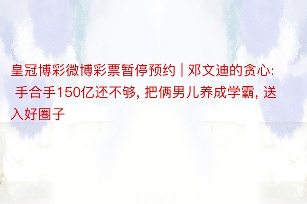 皇冠博彩微博彩票暂停预约 | 邓文迪的贪心: 手合手150亿还不够, 把俩男儿养成学霸, 送入好圈子