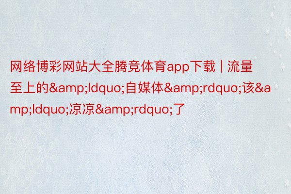 网络博彩网站大全腾竞体育app下载 | 流量至上的&ldquo;自媒体&rdquo;该&ldquo;凉凉&rdquo;了