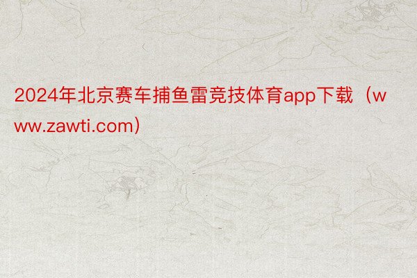 2024年北京赛车捕鱼雷竞技体育app下载（www.zawti.com）
