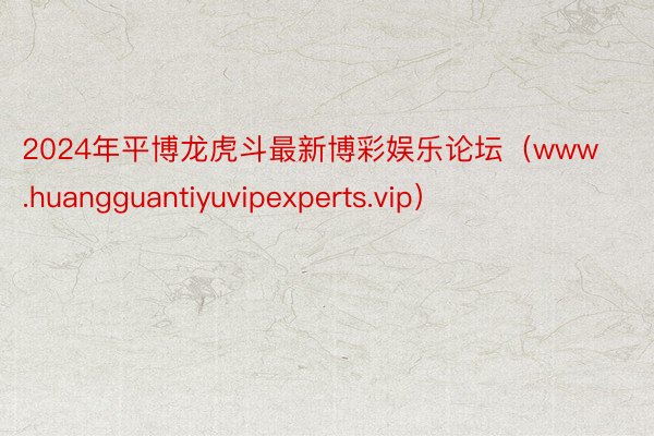 2024年平博龙虎斗最新博彩娱乐论坛（www.huangguantiyuvipexperts.vip）