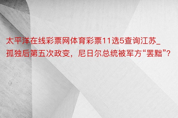 太平洋在线彩票网体育彩票11选5查询江苏_孤独后第五次政变，尼日尔总统被军方“罢黜”？