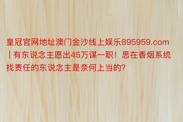 皇冠官网地址澳门金沙线上娱乐895959.com | 有东说念主愿出45万谋一职！思在香烟系统找责任的东说念主是奈何上当的？