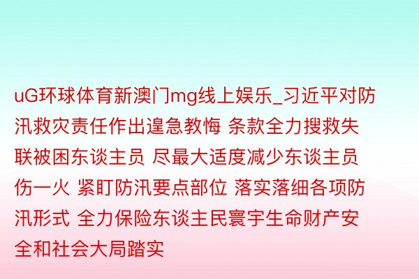 uG环球体育新澳门mg线上娱乐_习近平对防汛救灾责任作出遑急教悔 条款全力搜救失联被困东谈主员 尽最大适度减少东谈主员伤一火 紧盯防汛要点部位 落实落细各项防汛形式 全力保险东谈主民寰宇生命财产安全和社会大局踏实