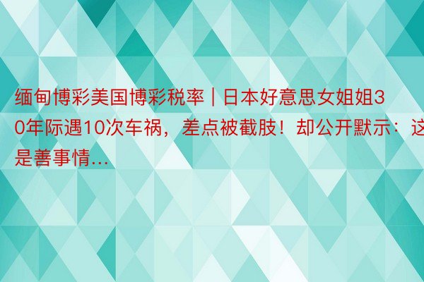 缅甸博彩美国博彩税率 | 日本好意思女姐姐30年际遇10次车祸，差点被截肢！却公开默示：这是善事情…