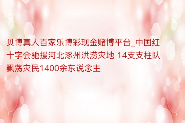 贝博真人百家乐博彩现金赌博平台_中国红十字会驰援河北涿州洪涝灾地 14支支柱队飘荡灾民1400余东说念主