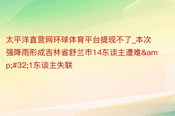 太平洋直营网环球体育平台提现不了_本次强降雨形成吉林省舒兰市14东谈主遭难&#32;1东谈主失联