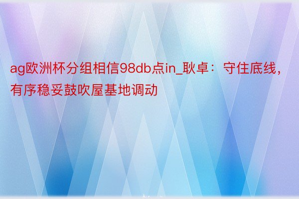 ag欧洲杯分组相信98db点in_耿卓：守住底线，有序稳妥鼓吹屋基地调动