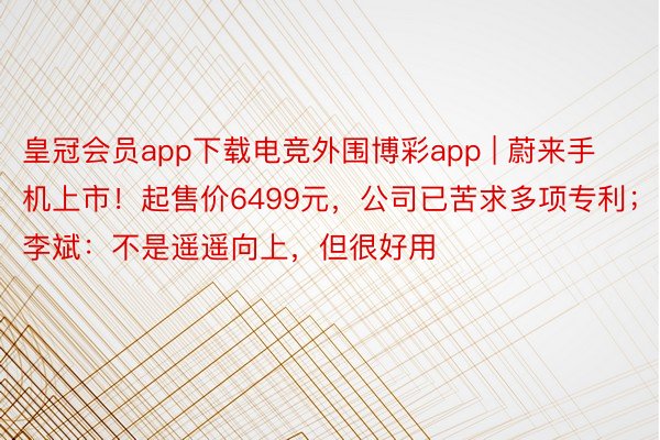 皇冠会员app下载电竞外围博彩app | 蔚来手机上市！起售价6499元，公司已苦求多项专利；李斌：不是遥遥向上，但很好用